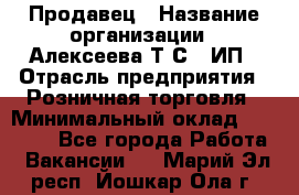 Продавец › Название организации ­ Алексеева Т.С., ИП › Отрасль предприятия ­ Розничная торговля › Минимальный оклад ­ 12 000 - Все города Работа » Вакансии   . Марий Эл респ.,Йошкар-Ола г.